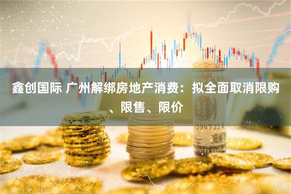 鑫创国际 广州解绑房地产消费：拟全面取消限购、限售、限价