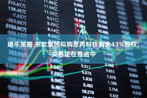珺牛策略 东软集团拟购思芮科技剩余43%股权，交易正在推进中