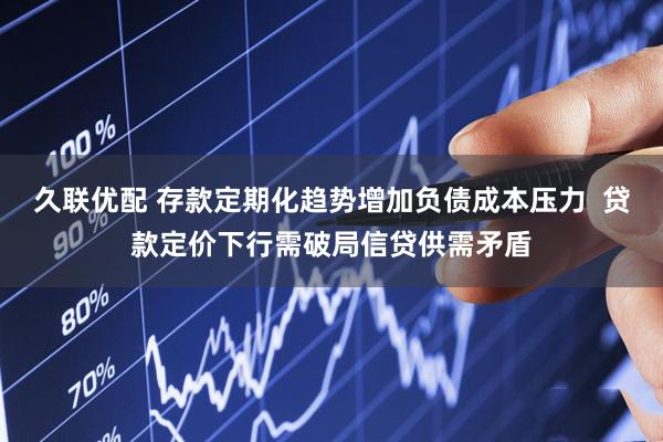 久联优配 存款定期化趋势增加负债成本压力  贷款定价下行需破局信贷供需矛盾