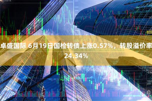 卓盛国际 6月19日国检转债上涨0.57%，转股溢价率24.34%