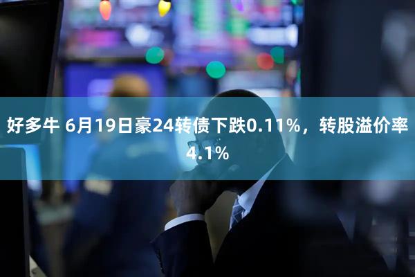 好多牛 6月19日豪24转债下跌0.11%，转股溢价率4.1%