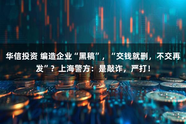 华信投资 编造企业“黑稿”，“交钱就删，不交再发”？上海警方：是敲诈，严打！