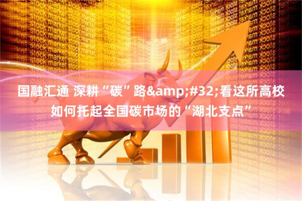国融汇通 深耕“碳”路 看这所高校如何托起全国碳市场的“湖北支点”
