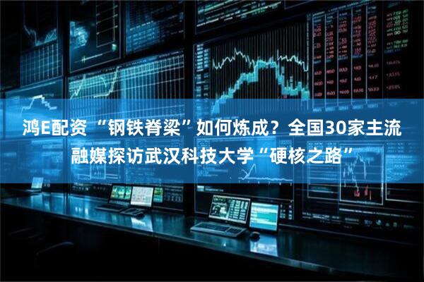 鸿E配资 “钢铁脊梁”如何炼成？全国30家主流融媒探访武汉科技大学“硬核之路”