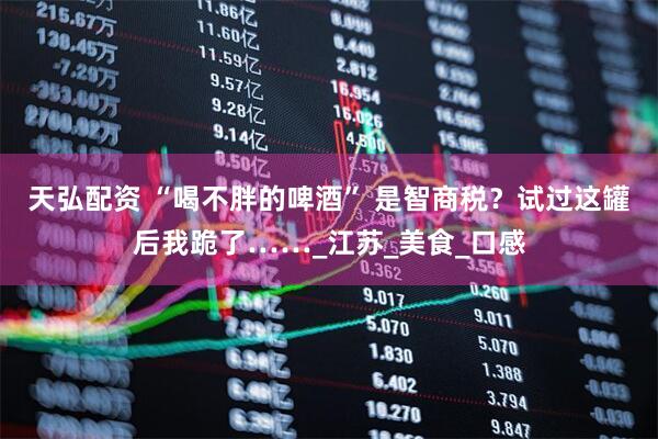 天弘配资 “喝不胖的啤酒” 是智商税？试过这罐后我跪了……_江苏_美食_口感