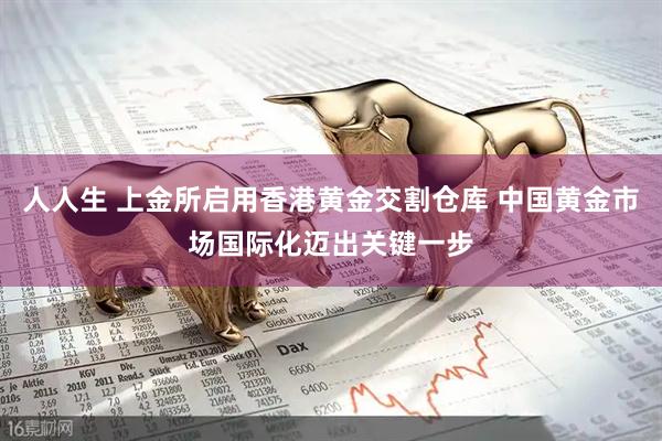 人人生 上金所启用香港黄金交割仓库 中国黄金市场国际化迈出关键一步
