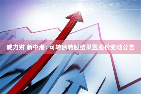 威力财 新中港: 可转债转股结果暨股份变动公告