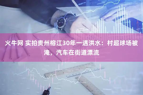 火牛网 实拍贵州榕江30年一遇洪水：村超球场被淹，汽车在街道漂流