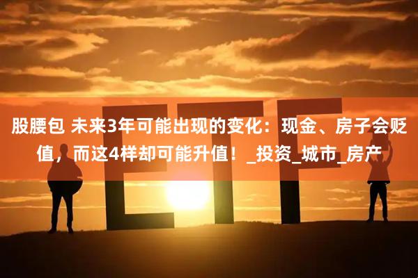 股腰包 未来3年可能出现的变化：现金、房子会贬值，而这4样却可能升值！_投资_城市_房产
