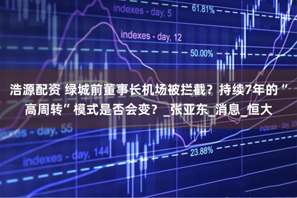 浩源配资 绿城前董事长机场被拦截？持续7年的“高周转”模式是否会变？_张亚东_消息_恒大
