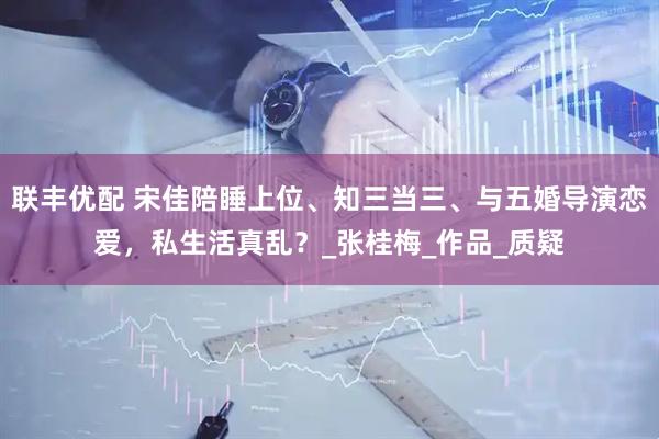 联丰优配 宋佳陪睡上位、知三当三、与五婚导演恋爱，私生活真乱？_张桂梅_作品_质疑