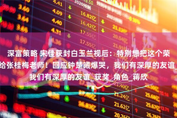 深富策略 宋佳获封白玉兰视后：特别想把这个荣誉第一时间分享给张桂梅老师！回应钟楚曦爆哭，我们有深厚的友谊_获奖_角色_蒋欣