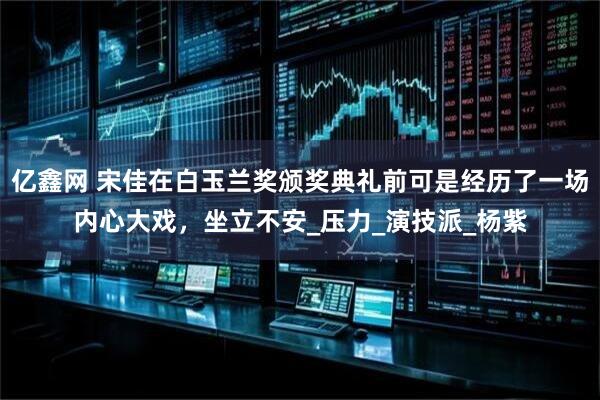 亿鑫网 宋佳在白玉兰奖颁奖典礼前可是经历了一场内心大戏，坐立不安_压力_演技派_杨紫