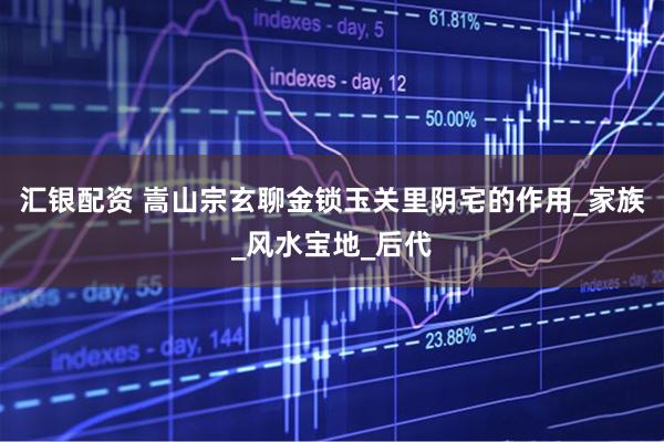 汇银配资 嵩山宗玄聊金锁玉关里阴宅的作用_家族_风水宝地_后代
