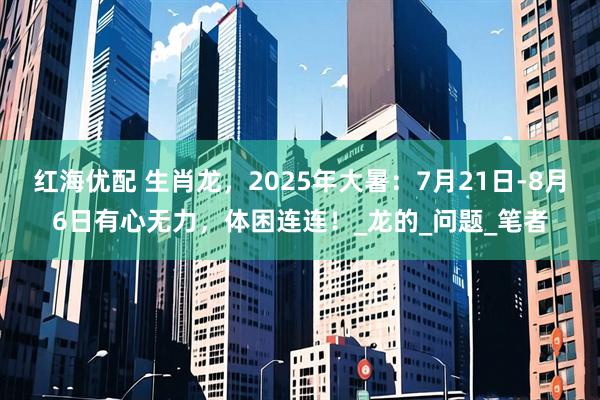 红海优配 生肖龙，2025年大暑：7月21日-8月6日有心无力，体困连连！_龙的_问题_笔者