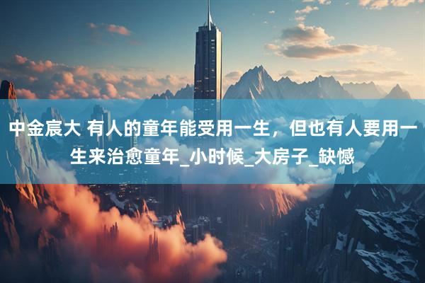 中金宸大 有人的童年能受用一生，但也有人要用一生来治愈童年_小时候_大房子_缺憾