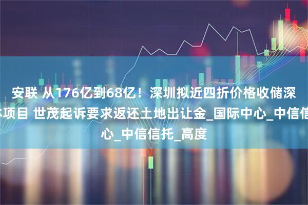 安联 从176亿到68亿！深圳拟近四折价格收储深港综合体项目 世茂起诉要求返还土地出让金_国际中心_中信信托_高度