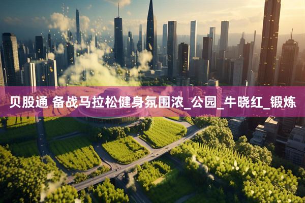 贝股通 备战马拉松健身氛围浓_公园_牛晓红_锻炼