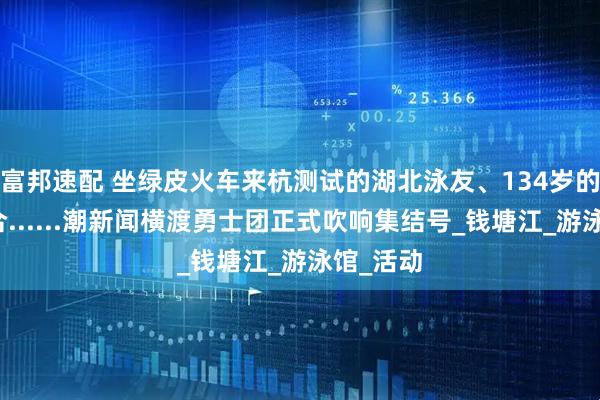 富邦速配 坐绿皮火车来杭测试的湖北泳友、134岁的横渡组合......潮新闻横渡勇士团正式吹响集结号_钱塘江_游泳馆_活动