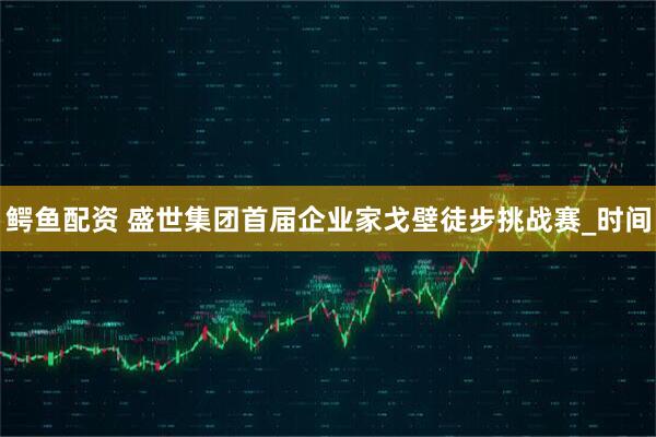 鳄鱼配资 盛世集团首届企业家戈壁徒步挑战赛_时间