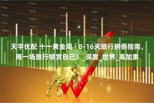 天宇优配 十一黄金周 · 8-16天旅行拼假指南，用一场旅行犒赏自己！_深度_世界_高加索