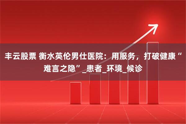 丰云股票 衡水英伦男仕医院：用服务，打破健康“难言之隐”_患者_环境_候诊