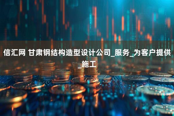 信汇网 甘肃钢结构造型设计公司_服务_为客户提供_施工