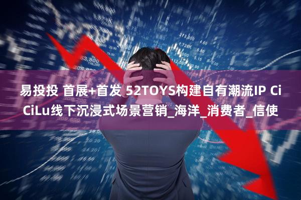 易投投 首展+首发 52TOYS构建自有潮流IP CiCiLu线下沉浸式场景营销_海洋_消费者_信使