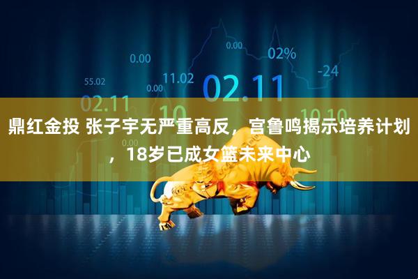 鼎红金投 张子宇无严重高反，宫鲁鸣揭示培养计划，18岁已成女篮未来中心