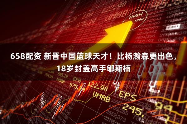658配资 新晋中国篮球天才！比杨瀚森更出色，18岁封盖高手郇斯楠