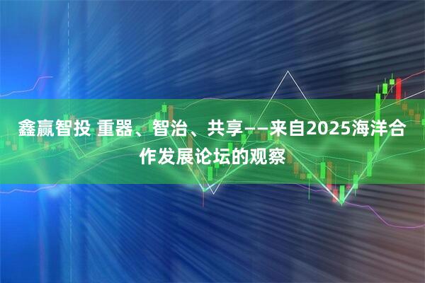 鑫赢智投 重器、智治、共享——来自2025海洋合作发展论坛的观察