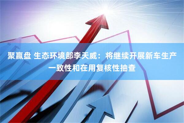 聚赢盘 生态环境部李天威：将继续开展新车生产一致性和在用复核性抽查