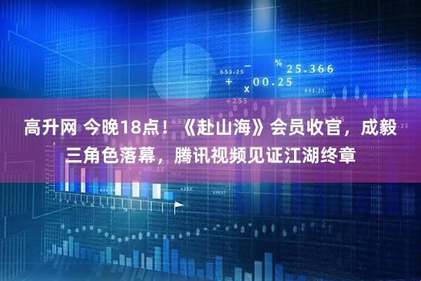 高升网 今晚18点！《赴山海》会员收官，成毅三角色落幕，腾讯视频见证江湖终章