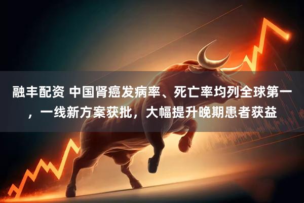 融丰配资 中国肾癌发病率、死亡率均列全球第一，一线新方案获批，大幅提升晚期患者获益