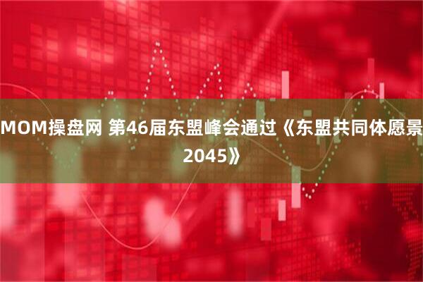 MOM操盘网 第46届东盟峰会通过《东盟共同体愿景2045》