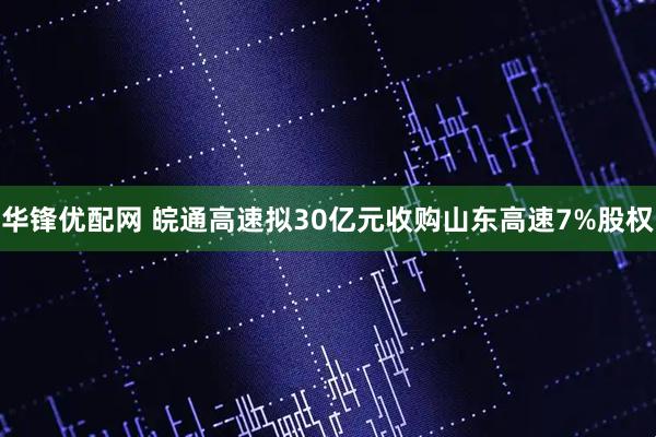 华锋优配网 皖通高速拟30亿元收购山东高速7%股权