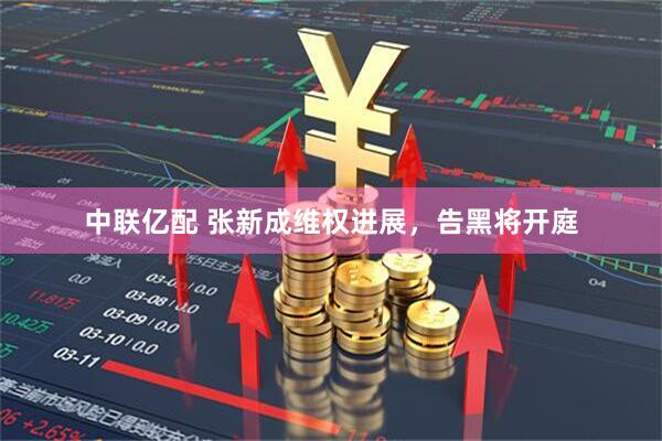 中联亿配 张新成维权进展，告黑将开庭