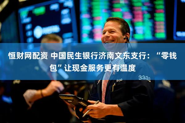 恒财网配资 中国民生银行济南文东支行：“零钱包”让现金服务更有温度