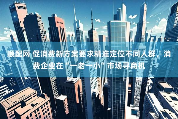 顺配网 促消费新方案要求精准定位不同人群，消费企业在“一老一小”市场寻商机
