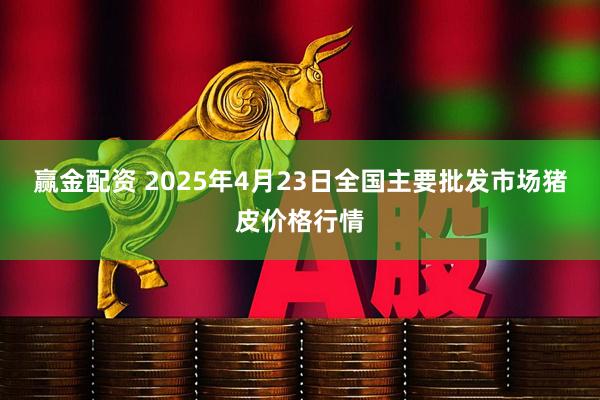 赢金配资 2025年4月23日全国主要批发市场猪皮价格行情