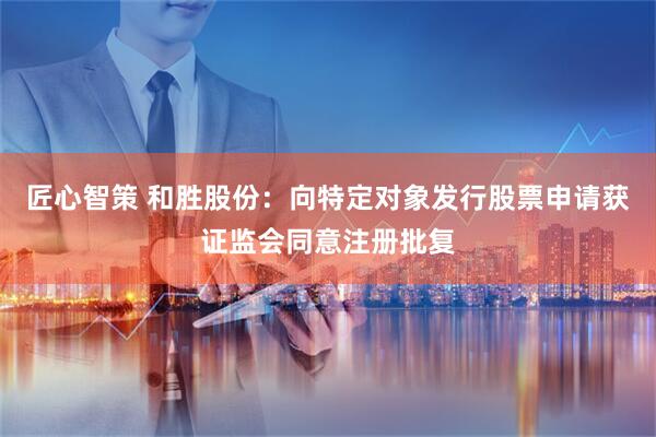 匠心智策 和胜股份：向特定对象发行股票申请获证监会同意注册批复