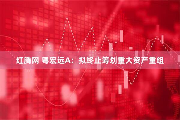 红腾网 粤宏远A：拟终止筹划重大资产重组