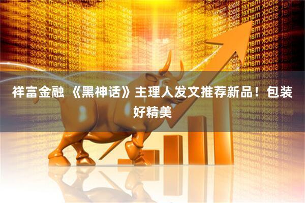 祥富金融 《黑神话》主理人发文推荐新品！包装好精美