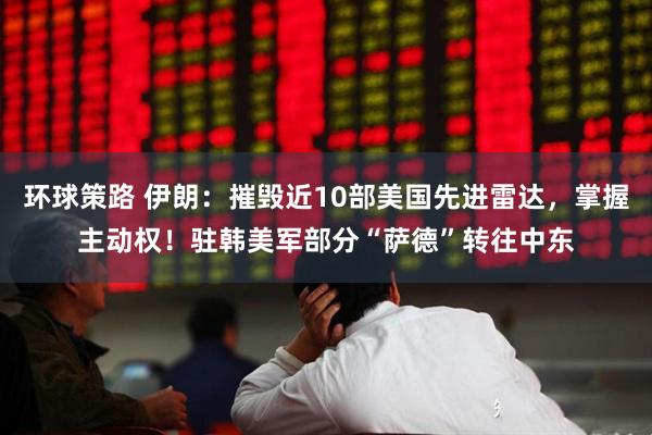 环球策路 伊朗：摧毁近10部美国先进雷达，掌握主动权！驻韩美军部分“萨德”转往中东