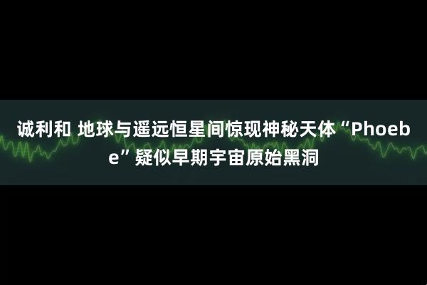 诚利和 地球与遥远恒星间惊现神秘天体“Phoebe”疑似早期宇宙原始黑洞