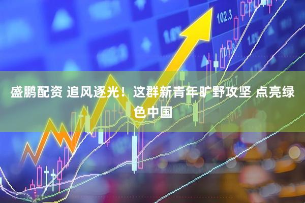 盛鹏配资 追风逐光！这群新青年旷野攻坚 点亮绿色中国