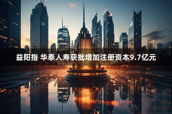 益阳指 华泰人寿获批增加注册资本9.7亿元