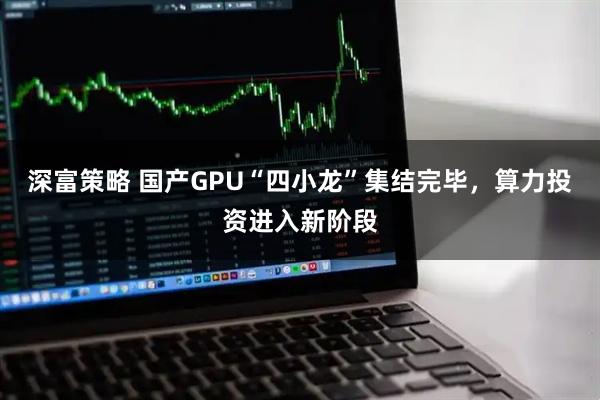 深富策略 国产GPU“四小龙”集结完毕，算力投资进入新阶段